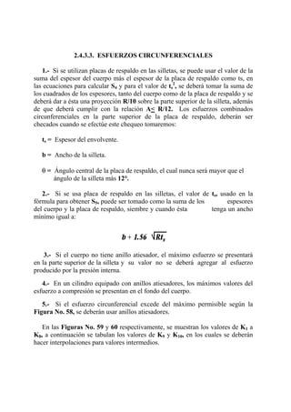 2.4.3.3. ESFUERZOS CIRCUNFERENCIALES
1.- Si se utilizan placas de respaldo en las silletas, se puede usar el valor de la
suma del espesor del cuerpo más el espesor de la placa de respaldo como ts, en
las ecuaciones para calcular S4 y para el valor de ts
2
, se deberá tomar la suma de
los cuadrados de los espesores, tanto del cuerpo como de la placa de respaldo y se
deberá dar a ésta una proyección R/10 sobre la parte superior de la silleta, además
de que deberá cumplir con la relación A< R/12. Los esfuerzos combinados
circunferenciales en la parte superior de la placa de respaldo, deberán ser
checados cuando se efectúe este chequeo tomaremos:
ts = Espesor del envolvente.
b = Ancho de la silleta.
θ = Ángulo central de la placa de respaldo, el cual nunca será mayor que el
ángulo de la silleta más 12°.
2.- Si se usa placa de respaldo en las silletas, el valor de ts, usado en la
fórmula para obtener S5, puede ser tomado como la suma de los espesores
del cuerpo y la placa de respaldo, siembre y cuando ésta tenga un ancho
mínimo igual a:
3.- Si el cuerpo no tiene anillo atiesador, el máximo esfuerzo se presentará
en la parte superior de la silleta y su valor no se deberá agregar al esfuerzo
producido por la presión interna.
4.- En un cilindro equipado con anillos atiesadores, los máximos valores del
esfuerzo a compresión se presentan en el fondo del cuerpo.
5.- Si el esfuerzo circunferencial excede del máximo permisible según la
Figura No. 58, se deberán usar anillos atiesadores.
En las Figuras No. 59 y 60 respectivamente, se muestran los valores de K1 a
K8, a continuación se tabulan los valores de K9 y K10, en los cuales se deberán
hacer interpolaciones para valores intermedios.
 
