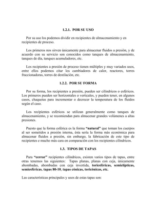 1.2.1. POR SU USO
Por su uso los podemos dividir en recipientes de almacenamiento y en
recipientes de proceso.
Los primeros nos sirven únicamente para almacenar fluidos a presión, y de
acuerdo con su servicio son conocidos como tanques de almacenamiento,
tanques de día, tanques acumuladores, etc.
Los recipientes a presión de proceso tienen múltiples y muy variados usos,
entre ellos podemos citar los cambiadores de calor, reactores, torres
fraccionadoras, torres de destilación, etc.
1.2.2. POR SU FORMA
Por su forma, los recipientes a presión, pueden ser cilíndricos o esféricos.
Los primeros pueden ser horizontales o verticales, y pueden tener, en algunos
casos, chaquetas para incrementar o decrecer la temperatura de los fluidos
según el caso.
Los recipientes esféricos se utilizan generalmente como tanques de
almacenamiento, y se recomiendan para almacenar grandes volúmenes a altas
presiones.
Puesto que la forma esférica es la forma “natural” que toman los cuerpos
al ser sometidos a presión interna, ésta sería la forma más económica para
almacenar fluidos a presión, sin embargo, la fabricación de este tipo de
recipientes e mucho más cara en comparación con los recipientes cilíndricos.
1.3. TIPOS DE TAPAS
Para “cerrar” recipientes cilíndricos, existen varios tipos de tapas, entre
otras tenemos las siguientes: Tapas planas, planas con ceja, únicamente
abombadas, abombadas con ceja invertida, toriesféricas, semielípticas,
semiesféricas, tapas 80-10, tapas cónicas, toricónicas, etc.
Las características principales y usos de estas tapas son:
 