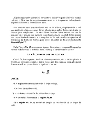 Algunos recipientes cilíndricos horizontales nos sirven para almacenar fluidos
calientes o fríos, este incremento o decremento en la temperatura del recipiente
origina dilataciones o contracciones en él.
Para absorber estas deformaciones, una de las silletas, de preferencia la del
lado contrario a las conexiones de las tuberías principales, deberá ser dejada en
libertad para desplazarse. En esta silleta debemos hacer ranuras en vez de
agujeros en el anclaje para permitir su deslizamiento, la longitud de las ranuras
será determinado de acuerdo a la magnitud de las deformaciones esperadas, el
coeficiente de dilatación térmica para aceros al carbón es de aproximadamente
0.0000067 pie/°F.
En la Figura No. 63, se muestran algunas dimensiones recomendables para las
ranuras en función de la distancia entre silletas y la temperatura de diseño.
2.5. CÁLCULO DE OREJAS DE IZAJE
Con el fin de transportar, localizar, dar mantenimiento, etc,. a los recipientes a
presión, es necesario equiparlos por lo menos con dos orejas de izaje, el espesor
de éstas se calcula por medio de la siguiente ecuación:
DONDE:
to = Espesor mínimo requerido en la oreja de izaje.
W = Peso del equipo vacío.
S = Esfuerzo a la tensión del material de la oreja.
D = Distancia mostrada en la Figura No. 66
En la Figura No. 67, se muestra un croquis de localización de las orejas de
izaje.
 