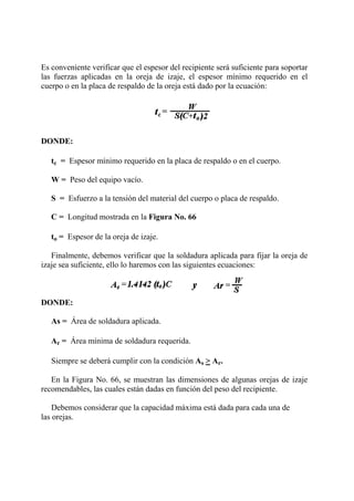 Es conveniente verificar que el espesor del recipiente será suficiente para soportar
las fuerzas aplicadas en la oreja de izaje, el espesor mínimo requerido en el
cuerpo o en la placa de respaldo de la oreja está dado por la ecuación:
DONDE:
tc = Espesor mínimo requerido en la placa de respaldo o en el cuerpo.
W = Peso del equipo vacío.
S = Esfuerzo a la tensión del material del cuerpo o placa de respaldo.
C = Longitud mostrada en la Figura No. 66
to = Espesor de la oreja de izaje.
Finalmente, debemos verificar que la soldadura aplicada para fijar la oreja de
izaje sea suficiente, ello lo haremos con las siguientes ecuaciones:
DONDE:
As = Área de soldadura aplicada.
Ar = Área mínima de soldadura requerida.
Siempre se deberá cumplir con la condición As > Ar.
En la Figura No. 66, se muestran las dimensiones de algunas orejas de izaje
recomendables, las cuales están dadas en función del peso del recipiente.
Debemos considerar que la capacidad máxima está dada para cada una de
las orejas.
 
