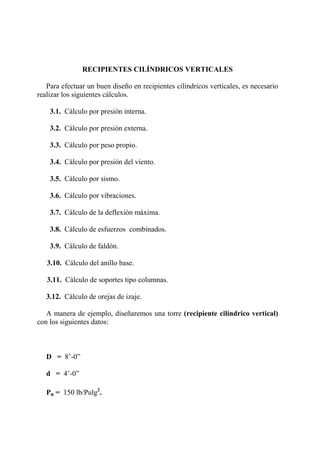 RECIPIENTES CILÍNDRICOS VERTICALES
Para efectuar un buen diseño en recipientes cilíndricos verticales, es necesario
realizar los siguientes cálculos.
3.1. Cálculo por presión interna.
3.2. Cálculo por presión externa.
3.3. Cálculo por peso propio.
3.4. Cálculo por presión del viento.
3.5. Cálculo por sismo.
3.6. Cálculo por vibraciones.
3.7. Cálculo de la deflexión máxima.
3.8. Cálculo de esfuerzos combinados.
3.9. Cálculo de faldón.
3.10. Cálculo del anillo base.
3.11. Cálculo de soportes tipo columnas.
3.12. Cálculo de orejas de izaje.
A manera de ejemplo, diseñaremos una torre (recipiente cilíndrico vertical)
con los siguientes datos:
D = 8’-0”
d = 4’-0”
Po = 150 lb/Pulg2
.
 