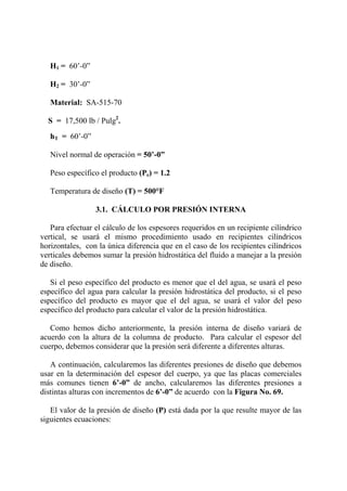 H1 = 60’-0”
H2 = 30’-0”
Material: SA-515-70
S = 17,500 lb / Pulg2
.
hT = 60’-0”
Nivel normal de operación = 50’-0”
Peso específico el producto (Pe) = 1.2
Temperatura de diseño (T) = 500°F
3.1. CÁLCULO POR PRESIÓN INTERNA
Para efectuar el cálculo de los espesores requeridos en un recipiente cilíndrico
vertical, se usará el mismo procedimiento usado en recipientes cilíndricos
horizontales, con la única diferencia que en el caso de los recipientes cilíndricos
verticales debemos sumar la presión hidrostática del fluido a manejar a la presión
de diseño.
Si el peso específico del producto es menor que el del agua, se usará el peso
específico del agua para calcular la presión hidrostática del producto, si el peso
específico del producto es mayor que el del agua, se usará el valor del peso
específico del producto para calcular el valor de la presión hidrostática.
Como hemos dicho anteriormente, la presión interna de diseño variará de
acuerdo con la altura de la columna de producto. Para calcular el espesor del
cuerpo, debemos considerar que la presión será diferente a diferentes alturas.
A continuación, calcularemos las diferentes presiones de diseño que debemos
usar en la determinación del espesor del cuerpo, ya que las placas comerciales
más comunes tienen 6’-0” de ancho, calcularemos las diferentes presiones a
distintas alturas con incrementos de 6’-0” de acuerdo con la Figura No. 69.
El valor de la presión de diseño (P) está dada por la que resulte mayor de las
siguientes ecuaciones:
 