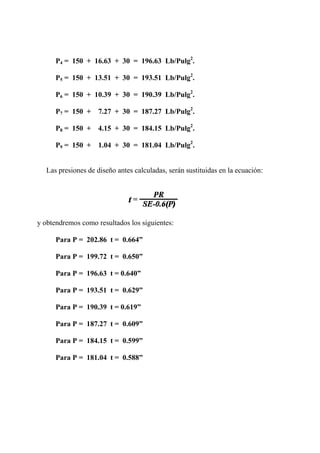 P4 = 150 + 16.63 + 30 = 196.63 Lb/Pulg2
.
P5 = 150 + 13.51 + 30 = 193.51 Lb/Pulg2
.
P6 = 150 + 10.39 + 30 = 190.39 Lb/Pulg2
.
P7 = 150 + 7.27 + 30 = 187.27 Lb/Pulg2
.
P8 = 150 + 4.15 + 30 = 184.15 Lb/Pulg2
.
P9 = 150 + 1.04 + 30 = 181.04 Lb/Pulg2
.
Las presiones de diseño antes calculadas, serán sustituidas en la ecuación:
y obtendremos como resultados los siguientes:
Para P = 202.86 t = 0.664”
Para P = 199.72 t = 0.650”
Para P = 196.63 t = 0.640”
Para P = 193.51 t = 0.629”
Para P = 190.39 t = 0.619”
Para P = 187.27 t = 0.609”
Para P = 184.15 t = 0.599”
Para P = 181.04 t = 0.588”
 