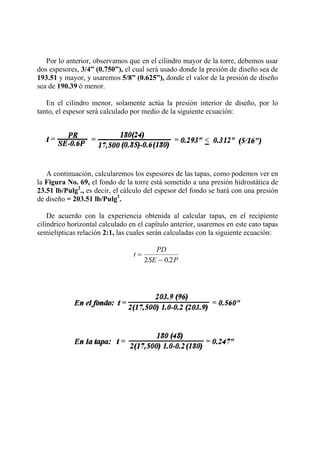 Por lo anterior, observamos que en el cilindro mayor de la torre, debemos usar
dos espesores, 3/4” (0.750”), el cual será usado donde la presión de diseño sea de
193.51 y mayor, y usaremos 5/8” (0.625”), donde el valor de la presión de diseño
sea de 190.39 ó menor.
En el cilindro menor, solamente actúa la presión interior de diseño, por lo
tanto, el espesor será calculado por medio de la siguiente ecuación:
A continuación, calcularemos los espesores de las tapas, como podemos ver en
la Figura No. 69, el fondo de la torre está sometido a una presión hidrostática de
23.51 lb/Pulg2
., es decir, el cálculo del espesor del fondo se hará con una presión
de diseño = 203.51 lb/Pulg2
.
De acuerdo con la experiencia obtenida al calcular tapas, en el recipiente
cilíndrico horizontal calculado en el capítulo anterior, usaremos en este cato tapas
semielípticas relación 2:1, las cuales serán calculadas con la siguiente ecuación:
t
PD
SE P
=
−2 0 2.
 