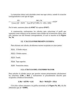La transición cónica será calculada como una tapa cónica, usando la ecuación
correspondiente a este tipo de tapas.
t
PD
SE P
x
x x
=
−
=
° −
=
2 0 6
180 96
2 20 17 500 1 0 6 180
0529
cos ( . ) cos (( , ) ( . ))
. ¨
α
Por lo tanto, usaremos placa de 0.562” de espesor (9/16”)
A continuación, realizaremos los cálculos para seleccionar el perfil que
usaremos como refuerzo en las uniones cono-cilindro de la transición cónica, para
ello, haremos uso del formato correspondiente, el cual se muestra en la Figura
No. 70.
3.2. CÁLCULO POR PRESIÓN EXTERNA
Para efectuar este cálculo, dividiremos nuestro recipiente en cinco partes:
3.2.1. Cilindro mayor.
3.2.2. Cilindro menor.
3.2.3. Fondo.
3.2.4. Tapa superior.
3.2.5. Transición cónica.
3.2.1. CÁLCULO DEL CILINDRO MAYOR
Para calcular el cilindro mayor por presión externa primeramente calcularemos
las relaciones L/Do y Do/t y realizaremos el procedimiento descrito para
recipientes cilíndricos horizontales.
L/Do = 615/96 = 6.41 Do/t = 96/0.625 = 153.6
Con estos valores entramos a la gráfica mostrada en la Figura No. 48 y de ella
obtenemos que A = 0.0001.
 