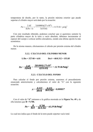 temperatura de diseño, por lo tanto, la presión máxima exterior que puede
soportar el cilindro mayor será dado por la ecuación:
Pa
AE
Do t
x
lb pu= = =
2
3
2 0 0001 27 10
3 1536
1172
6
2
( / )
( . )( )
( . )
. / lg
Con este resultado obtenido, podemos concluir que si queremos someter la
parte cilíndrica mayor de la torre a vacío absoluto, debemos incrementar el
espesor del cuerpo o colocar anillos atiesadores, siendo esta última opción la más
económica.
De la misma manera, efectuaremos el cálculo por presión externa del cilindro
menor.
3.2.2. CÁLCULO DEL CILINDRO MENOR
L/Do = 327/48 = 6.81 Do/t = 48/0.312 = 153.85
3.2.3. CÁLCULO DEL FONDO
Para calcular el fondo por presión externa, usaremos el procedimiento
enunciado anteriormente y calcularemos el valor de “A” con la siguiente
ecuación:
Con el valor de “A” entramos a la gráfica mostrada en la Figura No. 49 y de
ella tenemos que B = 9,700.
Lo cual nos indica que el fondo de la torre puede soportar vacío total.
 