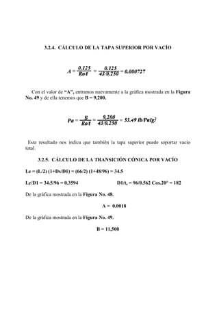 3.2.4. CÁLCULO DE LA TAPA SUPERIOR POR VACÍO
Con el valor de “A”, entramos nuevamente a la gráfica mostrada en la Figura
No. 49 y de ella tenemos que B = 9,200.
Este resultado nos indica que también la tapa superior puede soportar vacío
total.
3.2.5. CÁLCULO DE LA TRANSICIÓN CÓNICA POR VACÍO
Le = (L/2) (1+Ds/D1) = (66/2) (1+48/96) = 34.5
Le/D1 = 34.5/96 = 0.3594 D1/te = 96/0.562 Cos.20° = 182
De la gráfica mostrada en la Figura No. 48.
A = 0.0018
De la gráfica mostrada en la Figura No. 49.
B = 11,500
 