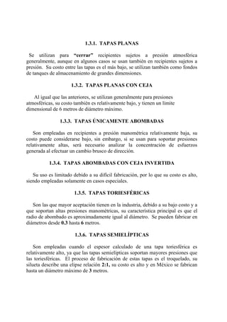 1.3.1. TAPAS PLANAS
Se utilizan para “cerrar” recipientes sujetos a presión atmosférica
generalmente, aunque en algunos casos se usan también en recipientes sujetos a
presión. Su costo entre las tapas es el más bajo, se utilizan también como fondos
de tanques de almacenamiento de grandes dimensiones.
1.3.2. TAPAS PLANAS CON CEJA
Al igual que las anteriores, se utilizan generalmente para presiones
atmosféricas, su costo también es relativamente bajo, y tienen un límite
dimensional de 6 metros de diámetro máximo.
1.3.3. TAPAS ÚNICAMENTE ABOMBADAS
Son empleadas en recipientes a presión manométrica relativamente baja, su
costo puede considerarse bajo, sin embargo, si se usan para soportar presiones
relativamente altas, será necesario analizar la concentración de esfuerzos
generada al efectuar un cambio brusco de dirección.
1.3.4. TAPAS ABOMBADAS CON CEJA INVERTIDA
Su uso es limitado debido a su difícil fabricación, por lo que su costo es alto,
siendo empleadas solamente en casos especiales.
1.3.5. TAPAS TORIESFÉRICAS
Son las que mayor aceptación tienen en la industria, debido a su bajo costo y a
que soportan altas presiones manométricas, su característica principal es que el
radio de abombado es aproximadamente igual al diámetro. Se pueden fabricar en
diámetros desde 0.3 hasta 6 metros.
1.3.6. TAPAS SEMIELÍPTICAS
Son empleadas cuando el espesor calculado de una tapa toriesférica es
relativamente alto, ya que las tapas semielípticas soportan mayores presiones que
las toriesféricas. El proceso de fabricación de estas tapas es el troquelado, su
silueta describe una elipse relación 2:1, su costo es alto y en México se fabrican
hasta un diámetro máximo de 3 metros.
 