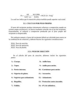 Pa
B
Dl te
Lb Pu= = =
4
3
4 11500
3 182
84 25 2
( / )
( , )
( )
. / lg
Lo cual nos indica que la transición cónica también puede soportar vacío total.
3.3. CÁLCULO POR PESO PROPIO
El peso del recipiente produce únicamente esfuerzos a compresión cuando no
existen cargas excéntricas y la fuerza resultante coincide con el eje del recipiente,
Generalmente, el esfuerzo a compresión producido por el peso propio del
recipiente es despreciable.
De cualquier manera, el peso del recipiente deberá ser calculado para usarse en
la combinación de esfuerzos y deberán hacerse las siguientes consideraciones:
3.3.1. Peso de erección.
3.3.2. Peso de operación.
3.3.3. Peso de prueba.
3.3.1. PESO DE ERECCIÓN
En el cálculo del peso de erección, debemos incluir las siguientes
partes:
1.- Cuerpo. 8.- Anillo base.
2.- Tapas. 9.- Anillo para anclas.
3.- Partes internas. 10.- Cartabones para anclas
4.- Soportes de platos. 11.- Accesorios.
5.- Soportes para aislamiento. 12.- Aislamiento.
6.- Boquillas. 13.- Protección contra incendio.
7.- Faldón. 14.- 6% de soldadura.
 