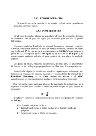 3.3.2. PESO DE OPERACIÓN
El peso de operación además de lo anterior, deberá incluir plataformas,
escaleras, tuberías y varios.
3.3.3. PESO DE PRUEBA
En el peso de prueba, además de considerar el peso de operación, debemos
incrementarlo con el peso del agua que usaremos para efectuar la prueba
hidrostática.
Una manera práctica de calcular los pesos de los cuerpos y tapas de recipientes
a presión, consiste en calcular las áreas en metros cuadrados, teniendo en cuenta
que la placa de 1” de espesor, pesa aproximadamente 200 Kg/m2
, por lo tanto, la
placa de 1/2” de espesor pesará 100 Kg/m2
la de 1/4” pesará 50 Kg/m2
y así
sucesivamente podemos calcular el peso unitario de una placa de cualquier
espesor.
Los pesos de platos, boquillas, aislamientos, tuberías, etc., los encontramos
fácilmente en los catálogos que proporcionan los fabricantes de estos productos.
Para calcular el peso de plataformas, escaleras, soportes para aislamiento, etc,
haremos un estimado del material necesario y auxiliándonos del manual de la
Fundidora Monterrey, el de Altos Hornos de México o el AISC,
encontraremos los pesos unitarios de cualquier perfil estructural comercial.
Una vez que hayamos calculado el peso, del recipiente, lo sustituiremos en la
siguiente ecuación para calcular el esfuerzo producido por el peso propio del
recipiente.
Donde S = Esfuerzo a compresión producido por el peso propio del recipiente
en lb/Pulg2
.
W = Peso del recipiente en libras.
c = Perímetro del cuerpo o faldón medido en el diámetro medio en
pulgadas.
t = Espesor del cuerpo o faldón en pulgadas.
 