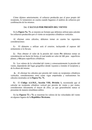 Cómo dijimos anteriormente, el esfuerzo producido por el peso propio del
recipiente, lo tomaremos en cuenta cuando hagamos el análisis de esfuerzos por
combinación de los mismos.
3.4. CÁLCULO POR PRESIÓN DEL VIENTO
En la Figura No. 71, se muestra un formato que debemos utilizar para calcular
los esfuerzos producidos por el viento en recipientes cilíndricos verticales.
Al efectuar estos cálculos, debemos tomar en cuenta las siguientes
consideraciones:
1.- El diámetro a utilizar será el exterior, incluyendo el espesor del
aislamiento si lo llevara.
2.- Para obtener el valor de la presión del viento Pw debemos tomar en
consideración un factor de forma, el cual tendrá un valor de 1.0. para superficies
planas, y 0.6 para superficies cilíndricas.
3.- Los valores de la velocidad del viento y consecuentemente la presión del
viento, dependerán del lugar geográfico donde vayamos a instalar el recipiente y
de la altura del mismo.
4.- Al efectuar los cálculos por presión del viento en recipientes cilíndricos
verticales, consideraremos estos como vigas empotradas y realizaremos los
cálculos mostrados en la Figura No. 71.
5.- El Código A.S.M.E., Sección VIII, División 1, recomienda que al
calcular un recipiente cilíndrico vertical por presión de viento y por sismo,
consideremos únicamente el mayor de ellos, ya que generalmente nunca se
presentan de manera simultánea ambos.
En las Figuras 72 y 73, se muestran los valores de las velocidades del viento
en algunos lugares de la República Mexicana.
 