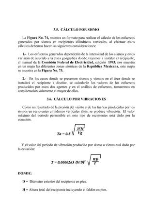 3.5. CÁLCULO POR SISMO
La Figura No. 74, muestra un formato para realizar el cálculo de los esfuerzos
generados por sismos en recipientes cilíndricos verticales, al efectuar estos
cálculos debemos hacer las siguientes consideraciones:
1.- Los esfuerzos generados dependerán de la intensidad de los sismos y estos
variarán de acuerdo a la zona geográfica donde vayamos a instalar el recipiente,
el manual de la Comisión Federal de Electricidad, edición 1993, nos muestra
en un mapa las diferentes zonas sísmicas de la República Mexicana, este mapa
se muestra en la Figura No. 75.
2.- En los casos donde se presenten sismos y vientos en el área donde se
instalará el recipiente a diseñar, se calcularán los valores de los esfuerzos
producidos por estos dos agentes y en el análisis de esfuerzos, tomaremos en
consideración solamente el mayor de ellos.
3.6. CÁLCULO POR VIBRACIONES
Como un resultado de la presión del viento y de las fuerzas producidas por los
sismos en recipientes cilíndricos verticales altos, se produce vibración. El valor
máximo del periodo permisible en este tipo de recipientes está dado por la
ecuación.
Y el valor del periodo de vibración producido por sismo o viento está dado por
la ecuación:
DONDE:
D = Diámetro exterior del recipiente en pies.
H = Altura total del recipiente incluyendo el faldón en pies.
 