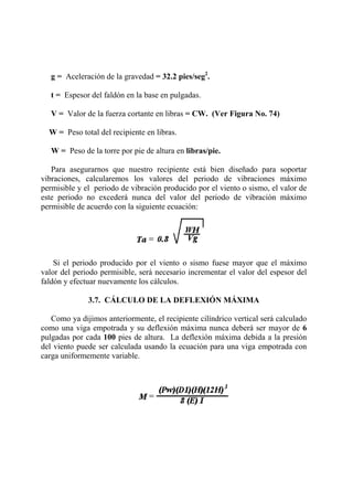 g = Aceleración de la gravedad = 32.2 pies/seg2
.
t = Espesor del faldón en la base en pulgadas.
V = Valor de la fuerza cortante en libras = CW. (Ver Figura No. 74)
W = Peso total del recipiente en libras.
W = Peso de la torre por pie de altura en libras/pie.
Para asegurarnos que nuestro recipiente está bien diseñado para soportar
vibraciones, calcularemos los valores del periodo de vibraciones máximo
permisible y el periodo de vibración producido por el viento o sismo, el valor de
este periodo no excederá nunca del valor del periodo de vibración máximo
permisible de acuerdo con la siguiente ecuación:
Si el periodo producido por el viento o sismo fuese mayor que el máximo
valor del periodo permisible, será necesario incrementar el valor del espesor del
faldón y efectuar nuevamente los cálculos.
3.7. CÁLCULO DE LA DEFLEXIÓN MÁXIMA
Como ya dijimos anteriormente, el recipiente cilíndrico vertical será calculado
como una viga empotrada y su deflexión máxima nunca deberá ser mayor de 6
pulgadas por cada 100 pies de altura. La deflexión máxima debida a la presión
del viento puede ser calculada usando la ecuación para una viga empotrada con
carga uniformemente variable.
 