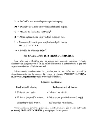 M = Deflexión máxima en la parte superior en pulg.
D1 = Diámetro de la torre incluyendo aislamiento en pies.
E = Módulo de elasticidad en lb/pulg2
.
H = Altura del recipiente incluyendo el faldón en pies.
I = Momento de inercia para un cilindro delgado cuando
R>10t ; I = π R3
t
Pw = Presión del viento en lb/pie2
.
3.8. CÁLCULO DE ESFUERZOS COMBINADOS
Los esfuerzos producidos por las cargas anteriormente descritas, deberán
analizarse en conjunto con el fin de definir claramente el esfuerzo neto a que está
sujeto un recipiente cilíndrico vertical.
Primeramente analizaremos la combinación de los esfuerzos producidos
simultáneamente por la presión del viento (o sismo), PRESIÓN INTERNA
(Esfuerzo Longitudinal) y peso propio del recipiente.
Esfuerzos dominantes
En el lado del viento: Lado contrario al viento:
+ Esfuerzo por viento. - Esfuerzo por viento.
+ Esfuerzo por presión interna. + Esfuerzo por presión interna. (Long.)
- Esfuerzo por peso propio. - Esfuerzo por peso propio.
Combinación de esfuerzos producidos simultáneamente por presión del viento
(o sismo) PRESIÓN EXTERNA y peso propio del recipiente.
 