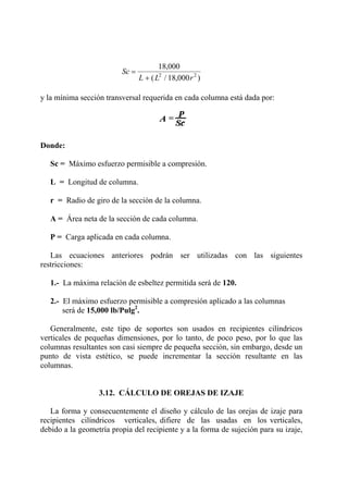 Sc
L L r
=
+
18 000
18 0002 2
,
( / , )
y la mínima sección transversal requerida en cada columna está dada por:
Donde:
Sc = Máximo esfuerzo permisible a compresión.
L = Longitud de columna.
r = Radio de giro de la sección de la columna.
A = Área neta de la sección de cada columna.
P = Carga aplicada en cada columna.
Las ecuaciones anteriores podrán ser utilizadas con las siguientes
restricciones:
1.- La máxima relación de esbeltez permitida será de 120.
2.- El máximo esfuerzo permisible a compresión aplicado a las columnas
será de 15,000 lb/Pulg2
.
Generalmente, este tipo de soportes son usados en recipientes cilíndricos
verticales de pequeñas dimensiones, por lo tanto, de poco peso, por lo que las
columnas resultantes son casi siempre de pequeña sección, sin embargo, desde un
punto de vista estético, se puede incrementar la sección resultante en las
columnas.
3.12. CÁLCULO DE OREJAS DE IZAJE
La forma y consecuentemente el diseño y cálculo de las orejas de izaje para
recipientes cilíndricos verticales, difiere de las usadas en los verticales,
debido a la geometría propia del recipiente y a la forma de sujeción para su izaje,
 