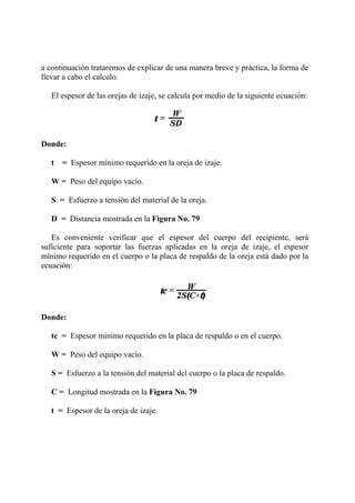 a continuación trataremos de explicar de una manera breve y práctica, la forma de
llevar a cabo el calculo.
El espesor de las orejas de izaje, se calcula por medio de la siguiente ecuación:
Donde:
t = Espesor mínimo requerido en la oreja de izaje.
W = Peso del equipo vacío.
S = Esfuerzo a tensión del material de la oreja.
D = Distancia mostrada en la Figura No. 79
Es conveniente verificar que el espesor del cuerpo del recipiente, será
suficiente para soportar las fuerzas aplicadas en la oreja de izaje, el espesor
mínimo requerido en el cuerpo o la placa de respaldo de la oreja está dado por la
ecuación:
Donde:
tc = Espesor mínimo requerido en la placa de respaldo o en el cuerpo.
W = Peso del equipo vacío.
S = Esfuerzo a la tensión del material del cuerpo o la placa de respaldo.
C = Longitud mostrada en la Figura No. 79
t = Espesor de la oreja de izaje.
 