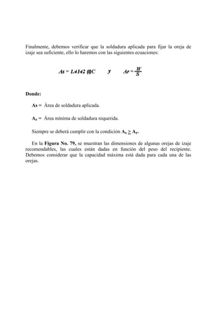 Finalmente, debemos verificar que la soldadura aplicada para fijar la oreja de
izaje sea suficiente, ello lo haremos con las siguientes ecuaciones:
Donde:
As = Área de soldadura aplicada.
Ar = Área mínima de soldadura requerida.
Siempre se deberá cumplir con la condición As > Ar.
En la Figura No. 79, se muestran las dimensiones de algunas orejas de izaje
recomendables, las cuales están dadas en función del peso del recipiente.
Debemos considerar que la capacidad máxima está dada para cada una de las
orejas.
 