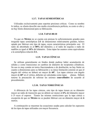 1.3.7. TAPAS SEMIESFÉRICAS
Utilizadas exclusivamente para soportar presiones críticas. Como su nombre
lo indica, su silueta describe una media circunferencia perfecta, su costo es alto y
no hay límite dimensional para su fabricación.
1.3.8. TAPAS 80:10
Ya que en México no se cuenta con prensas lo suficientemente grandes para
troquelar tapas semielípticas 2:1 de dimensiones relativamente grandes, hemos
optado por fabricar este tipo de tapas, cuyas características principales son: El
radio de abombado es el 80% del diámetro; y el radio de esquina o radio de
nudillos es igual al 10% del diámetro. Estas tapas las usamos como equivalentes
a la semielíptica relación 2:1.
1.3.9. TAPAS CÓNICAS
Se utilizan generalmente en fondos donde pudiese haber acumulación de
sólidos y como transiciones en cambios de diámetro de recipientes cilíndricos.
Su uso es muy común en torres fraccionadoras o de destilación, no hay límite en
cuanto a dimensiones para su fabricación y su única limitación consiste en que el
ángulo del vértice no deberá ser mayor de 60º. Las tapas cónicas con ángulo
mayor de 60º en el vértice, deberán ser calculadas como tapas planas. Deberá
tenerse la precaución de reforzar las uniones cono-cilindro de acuerdo al
procedimiento.
1.3.10. TAPAS TORICÓNICAS
A diferencia de las tapas cónicas, este tipo de tapas tienen en su diámetro
mayor un radio de transición que no deberá ser menor al 6% del diámetro mayor
ó 3 veces el espesor. Tienen las mismas restricciones que la tapa cónica a
excepción de que en México no se pueden fabricar con un diámetro mayor de 6
metros.
A continuación se muestran las ecuaciones usadas para calcular los espesores
de los tipos de tapas utilizadas con mayor frecuencia.
 