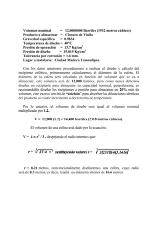 Volumen nominal = 12,0000000 Barriles (1932 metros cúbicos)
Producto a almacenar = Cloruro de Vinilo
Gravedad específica = 0.9834
Temperatura de diseño = 40°C
Presión de operación = 13.7 Kg/cm2
Presión de diseño = 15.819 Kg/cm2
Tolerancia por corrosión = 1.6 mm.
Lugar a instalarse: Ciudad Madero Tamaulipas.
Con los datos anteriores procederemos a realizar el diseño y cálculo del
recipiente esférico, primeramente calcularemos el diámetro de la esfera. El
diámetro de la esfera será calculado en función del volumen que se va a
almacenar, este volumen será de 12,000 barriles, pero como nunca debemos
diseñar un recipiente para almacenar su capacidad nominal, generalmente, es
recomendable diseñar los recipientes a presión para almacenar un 20% más de
volumen, este exceso servirá de “colchón” para absorber las dilataciones térmicas
del producto al existir incremento o decremento de temperatura.
Por lo anterior, el volumen de diseño será igual al volumen nominal
multiplicado por 1.2.
V = 12,000 (1.2) = 14,400 barriles (2318 metros cúbicos).
El volumen de una esfera está dado por la ecuación:
V = 4 π r3
/ 3 , despejando el radio tenemos que:
r = 8.21 metros, convencionalmente diseñaremos una esfera, cuyo radio
será de 8.3 metros, es decir, tendrá un diámetro interior de 16.6 metros.
 