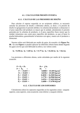 4.1. CÁLCULO POR PRESIÓN INTERNA
4.1.1. CÁLCULO DE LAS PRESIODES DE DISEÑO
Para calcular el espesor requerido en un recipiente esférico, es necesario
calcular las presiones de diseño a diferentes alturas, es decir, a la presión de
diseño le agregaremos la presión debida a la columna del producto a almacenar si
el peso específico del producto es mayor que la unidad, calcularemos la presión
generada por la columna de producto, si el peso específico fuese menor que la
unidad, tomaremos uno como peso específico del producto, ya que al hacer la
prueba hidrostática, generalmente la hacemos con agua y nunca con el producto a
almacenar.
Nuestra esfera será fabricada por medio de gajos, de acuerdo a la Figura No.
88. En esta Figura se pueden apreciar las diferentes alturas hasta donde llegarán
los gajos con los que será fabricada la esfera y sus valores serán:
h1 = 0.356 m. h2 = 4.83 m. h3 = 11.77 m. h4 = 16.244 m. h5 = 16.6 m.
Las presiones a diferentes alturas, serán calculadas por medio de la siguiente
ecuación:
P = PD + Ps Ps = ρ h
P = PD + Ps =
P = 15.819 + 0.0000 = 15.189 Kg/cm2
P1 = 15.819 + 0.0356 = 15.189 Kg/cm2
P2 = 15.819 + 0.4830 = 16.3020 Kg/cm2
P3 = 15.819 + 1.1770 = 16.9960 Kg/cm2
P4 = 15.819 + 1.6224 = 17.4434 Kg/cm2
P5 = 15.819 + 1.6600 = 17.4790 Kg/cm2
4.1.2. CÁLCULO DE LOS ESPESORES
Calcularemos ahora los espesores requeridos en las siguientes zonas: casquete
superior, zona superior, zona ecuatorial, zona inferior y casquete inferior.
 