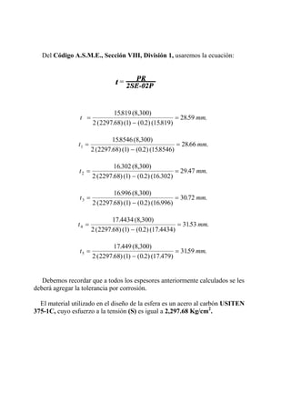 Del Código A.S.M.E., Sección VIII, División 1, usaremos la ecuación:
t mm=
−
=
15819 300
2 2297 68 1 0 2 15819
2859
. (8, )
( . ) ( ) ( . ) ( . )
. .
t mm1
158546 300
2 2297 68 1 0 2 158546
28 66=
−
=
. (8, )
( . ) ( ) ( . ) ( . )
. .
t mm2
16 302 300
2 2297 68 1 0 2 16 302
29 47=
−
=
. (8, )
( . ) ( ) ( . ) ( . )
. .
t mm3
16 996 300
2 2297 68 1 0 2 16 996
30 72=
−
=
. (8, )
( . ) ( ) ( . ) ( . )
. .
t mm4
17 4434 300
2 2297 68 1 0 2 17 4434
3153=
−
=
. (8, )
( . ) ( ) ( . ) ( . )
. .
t mm5
17 449 300
2 2297 68 1 0 2 17 479
3159=
−
=
. (8, )
( . ) ( ) ( . ) ( . )
. .
Debemos recordar que a todos los espesores anteriormente calculados se les
deberá agregar la tolerancia por corrosión.
El material utilizado en el diseño de la esfera es un acero al carbón USITEN
375-1C, cuyo esfuerzo a la tensión (S) es igual a 2,297.68 Kg/cm2
.
 