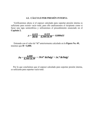 4.2. CÁLCULO POR PRESIÓN INTERNA
Verificaremos ahora si el espesor calculado para soportar presión interna es
suficiente para resistir vacío total, para ello analizaremos el recipiente como si
fuese una tapa semiesférica y utilizaremos el procedimiento enunciado en el
Capítulo 2.
Entrando con el valor de “A” anteriormente calculado en la Figura No. 49,
tenemos que B = 6,000.
Por lo que concluimos que el espesor calculado para soportar presión interna,
es suficiente para soportar vacío total.
 