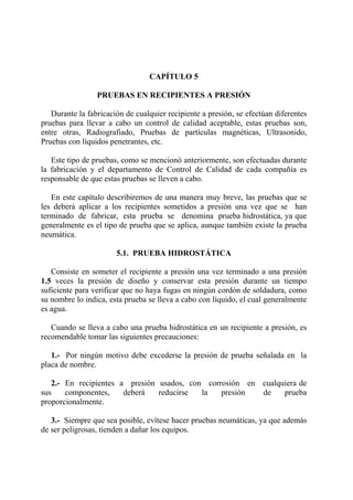 CAPÍTULO 5
PRUEBAS EN RECIPIENTES A PRESIÓN
Durante la fabricación de cualquier recipiente a presión, se efectúan diferentes
pruebas para llevar a cabo un control de calidad aceptable, estas pruebas son,
entre otras, Radiografiado, Pruebas de partículas magnéticas, Ultrasonido,
Pruebas con líquidos penetrantes, etc.
Este tipo de pruebas, como se mencionó anteriormente, son efectuadas durante
la fabricación y el departamento de Control de Calidad de cada compañía es
responsable de que estas pruebas se lleven a cabo.
En este capítulo describiremos de una manera muy breve, las pruebas que se
les deberá aplicar a los recipientes sometidos a presión una vez que se han
terminado de fabricar, esta prueba se denomina prueba hidrostática, ya que
generalmente es el tipo de prueba que se aplica, aunque también existe la prueba
neumática.
5.1. PRUEBA HIDROSTÁTICA
Consiste en someter el recipiente a presión una vez terminado a una presión
1.5 veces la presión de diseño y conservar esta presión durante un tiempo
suficiente para verificar que no haya fugas en ningún cordón de soldadura, como
su nombre lo indica, esta prueba se lleva a cabo con líquido, el cual generalmente
es agua.
Cuando se lleva a cabo una prueba hidrostática en un recipiente a presión, es
recomendable tomar las siguientes precauciones:
1.- Por ningún motivo debe excederse la presión de prueba señalada en la
placa de nombre.
2.- En recipientes a presión usados, con corrosión en cualquiera de
sus componentes, deberá reducirse la presión de prueba
proporcionalmente.
3.- Siempre que sea posible, evítese hacer pruebas neumáticas, ya que además
de ser peligrosas, tienden a dañar los equipos.
 