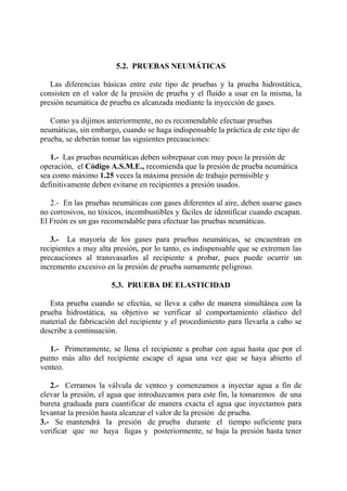 5.2. PRUEBAS NEUMÁTICAS
Las diferencias básicas entre este tipo de pruebas y la prueba hidrostática,
consisten en el valor de la presión de prueba y el fluido a usar en la misma, la
presión neumática de prueba es alcanzada mediante la inyección de gases.
Como ya dijimos anteriormente, no es recomendable efectuar pruebas
neumáticas, sin embargo, cuando se haga indispensable la práctica de este tipo de
prueba, se deberán tomar las siguientes precauciones:
1.- Las pruebas neumáticas deben sobrepasar con muy poco la presión de
operación, el Código A.S.M.E., recomienda que la presión de prueba neumática
sea como máximo 1.25 veces la máxima presión de trabajo permisible y
definitivamente deben evitarse en recipientes a presión usados.
2.- En las pruebas neumáticas con gases diferentes al aire, deben usarse gases
no corrosivos, no tóxicos, incombustibles y fáciles de identificar cuando escapan.
El Freón es un gas recomendable para efectuar las pruebas neumáticas.
3.- La mayoría de los gases para pruebas neumáticas, se encuentran en
recipientes a muy alta presión, por lo tanto, es indispensable que se extremen las
precauciones al transvasarlos al recipiente a probar, pues puede ocurrir un
incremento excesivo en la presión de prueba sumamente peligroso.
5.3. PRUEBA DE ELASTICIDAD
Esta prueba cuando se efectúa, se lleva a cabo de manera simultánea con la
prueba hidrostática, su objetivo se verificar al comportamiento elástico del
material de fabricación del recipiente y el procedimiento para llevarla a cabo se
describe a continuación.
1.- Primeramente, se llena el recipiente a probar con agua hasta que por el
punto más alto del recipiente escape el agua una vez que se haya abierto el
venteo.
2.- Cerramos la válvula de venteo y comenzamos a inyectar agua a fin de
elevar la presión, el agua que introduzcamos para este fin, la tomaremos de una
bureta graduada para cuantificar de manera exacta el agua que inyectamos para
levantar la presión hasta alcanzar el valor de la presión de prueba.
3.- Se mantendrá la presión de prueba durante el tiempo suficiente para
verificar que no haya fugas y posteriormente, se baja la presión hasta tener
 