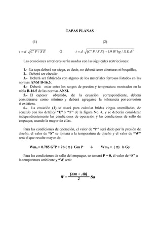 TAPAS PLANAS
(1) (2)
t d C P S E= ′ / Ó t d C P S E W hg S E d= ′ +( / ) . /19 3
Las ecuaciones anteriores serán usadas con las siguientes restricciones:
1.- La tapa deberá ser ciega, es decir, no deberá tener aberturas ni boquillas.
2.- Deberá ser circular.
3.- Deberá ser fabricada con alguno de los materiales ferrosos listados en las
normas ANSI B-16.5.
4.- Deberá estar entre los rangos de presión y temperatura mostrados en la
tabla B-16.5 de las normas ANSI.
5.- El espesor obtenido, de la ecuación correspondiente, deberá
considerarse como mínimo y deberá agregarse la tolerancia por corrosión
si existiera.
6.- La ecuación (2) se usará para calcular bridas ciegas atornilladas, de
acuerdo con los detalles “E” y “F” de la figura No. 4, y se deberán considerar
independientemente las condiciones de operación y las condiciones de sello de
empaque, usando la mayor de ellas.
Para las condiciones de operación, el valor de “P” será dado por la presión de
diseño, el valor de “S” se tomará a la temperatura de diseño y el valor de “W”
será el que resulte mayor de:
Wm1 = 0.785 G2
P + 2b ( π ) Gm P ó Wm2 = ( π) b Gy
Para las condiciones de sello del empaque, se tomará P = 0, el valor de “S” a
la temperatura ambiente y “W será:
 