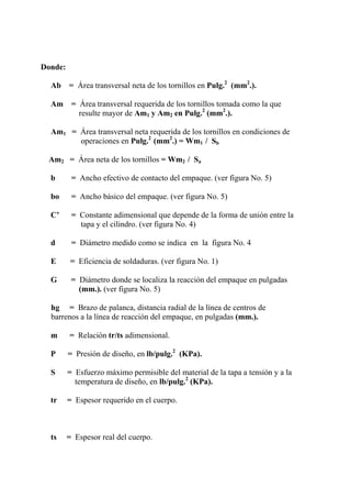 Donde:
Ab = Área transversal neta de los tornillos en Pulg.2
(mm2
.).
Am = Área transversal requerida de los tornillos tomada como la que
resulte mayor de Am1 y Am2 en Pulg.2
(mm2
.).
Am1 = Área transversal neta requerida de los tornillos en condiciones de
operaciones en Pulg.2
(mm2
.) = Wm1 / Sb
Am2 = Área neta de los tornillos = Wm2 / Sa
b = Ancho efectivo de contacto del empaque. (ver figura No. 5)
bo = Ancho básico del empaque. (ver figura No. 5)
C’ = Constante adimensional que depende de la forma de unión entre la
tapa y el cilindro. (ver figura No. 4)
d = Diámetro medido como se indica en la figura No. 4
E = Eficiencia de soldaduras. (ver figura No. 1)
G = Diámetro donde se localiza la reacción del empaque en pulgadas
(mm.). (ver figura No. 5)
hg = Brazo de palanca, distancia radial de la línea de centros de
barrenos a la línea de reacción del empaque, en pulgadas (mm.).
m = Relación tr/ts adimensional.
P = Presión de diseño, en lb/pulg.2
(KPa).
S = Esfuerzo máximo permisible del material de la tapa a tensión y a la
temperatura de diseño, en lb/pulg.2
(KPa).
tr = Espesor requerido en el cuerpo.
ts = Espesor real del cuerpo.
 