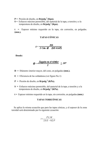 P = Presión de diseño, en lb/pulg.2
(Kpa).
S = Esfuerzo máximo permisible, del material de la tapa, a tensión y a la
temperatura de diseño, en lb/pulg.2
(Kpa).
t = Espesor mínimo requerido en la tapa, sin corrosión, en pulgadas.
(mm.).
TAPAS CÓNICAS
Donde:
D = Diámetro interior mayor, del cono, en pulgadas (mm.).
E = Eficiencia de las soldaduras.(ver figura No.1)
P = Presión de diseño, en lb/pulg.2
(KPa).
S = Esfuerzo máximo permisible, del material de la tapa, a tensión y a la
temperatura de diseño, en lb/pulg.2
(KPa).
t = Espesor mínimo requerido en la tapa, sin corrosión, en pulgadas.(mm.)
TAPAS TORICÓNICAS
Se aplica la misma ecuación que para las tapas cónicas, y el espesor de la zona
toroidal será determinado por la siguiente ecuación:
t
P L M
S E P
=
−2 0 2.
 