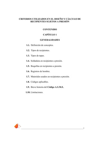 _____________________________________________________________________________3
CRITERIOS UTILIZADOS EN EL DISEÑO Y CÁLCULO DE
RECIPIENTES SUJETOS A PRESIÓN
CONTENIDO
CAPÍTULO 1
GENERALIDADES
1.1. Definición de conceptos.
1.2. Tipos de recipientes.
1.3. Tipos de tapas.
1.4. Soldadura en recipientes a presión.
1.5. Boquillas en recipientes a presión.
1.6. Registros de hombre.
1.7. Materiales usados en recipientes a presión.
1.8. Códigos aplicables.
1.9. Breve historia del Código A.S.M.E.
1.10. Limitaciones.
 