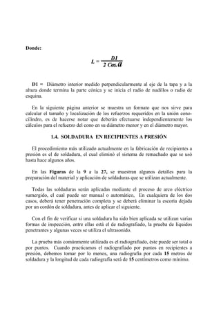 Donde:
D1 = Diámetro interior medido perpendicularmente al eje de la tapa y a la
altura donde termina la parte cónica y se inicia el radio de nudillos o radio de
esquina.
En la siguiente página anterior se muestra un formato que nos sirve para
calcular el tamaño y localización de los refuerzos requeridos en la unión cono-
cilindro, es de hacerse notar que deberán efectuarse independientemente los
cálculos para el refuerzo del cono en su diámetro menor y en el diámetro mayor.
1.4. SOLDADURA EN RECIPIENTES A PRESIÓN
El procedimiento más utilizado actualmente en la fabricación de recipientes a
presión es el de soldadura, el cual eliminó el sistema de remachado que se usó
hasta hace algunos años.
En las Figuras de la 9 a la 27, se muestran algunos detalles para la
preparación del material y aplicación de soldaduras que se utilizan actualmente.
Todas las soldaduras serán aplicadas mediante el proceso de arco eléctrico
sumergido, el cual puede ser manual o automático, En cualquiera de los dos
casos, deberá tener penetración completa y se deberá eliminar la escoria dejada
por un cordón de soldadura, antes de aplicar el siguiente.
Con el fin de verificar si una soldadura ha sido bien aplicada se utilizan varias
formas de inspección, entre ellas está el de radiografiado, la prueba de líquidos
penetrantes y algunas veces se utiliza el ultrasonido.
La prueba más comúnmente utilizada es el radiografiado, éste puede ser total o
por puntos. Cuando practicamos el radiografiado por puntos en recipientes a
presión, debemos tomar por lo menos, una radiografía por cada 15 metros de
soldadura y la longitud de cada radiografía será de 15 centímetros como mínimo.
 