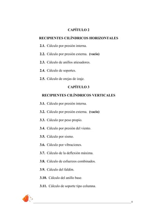 _____________________________________________________________________________4
CAPÍTULO 2
RECIPIENTES CILÍNDRICOS HORIZONTALES
2.1. Cálculo por presión interna.
2.2. Cálculo por presión externa. (vacío)
2.3. Cálculo de anillos atiesadores.
2.4. Cálculo de soportes.
2.5. Cálculo de orejas de izaje.
CAPÍTULO 3
RECIPIENTES CILÍNDRICOS VERTICALES
3.1. Cálculo por presión interna.
3.2. Cálculo por presión externa. (vacío)
3.3. Cálculo por peso propio.
3.4. Cálculo por presión del viento.
3.5. Cálculo por sismo.
3.6. Cálculo por vibraciones.
3.7. Cálculo de la deflexión máxima.
3.8. Cálculo de esfuerzos combinados.
3.9. Cálculo del faldón.
3.10. Cálculo del anillo base.
3.11. Cálculo de soporte tipo columna.
 