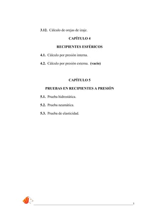 _____________________________________________________________________________5
3.12. Cálculo de orejas de izaje.
CAPÍTULO 4
RECIPIENTES ESFÉRICOS
4.1. Cálculo por presión interna.
4.2. Cálculo por presión externa. (vacío)
CAPÍTULO 5
PRUEBAS EN RECIPIENTES A PRESIÓN
5.1. Prueba hidrostática.
5.2. Prueba neumática.
5.3. Prueba de elasticidad.
 