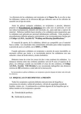 La eficiencia de las soldaduras está mostrada en la Figura No. 1, en ella se dan
los diferentes valores de la eficiencia (E) que debemos usar en los cálculos de
acuerdo con el tipo de unión.
Antes de aplicar cualquier soldadura, en recipientes a presión, debemos
preparar un Procedimiento de Soldadura para cada caso en particular, el cual
nos indica la preparación, diámetro del electrodo, etc., para cada tipo y espesor de
material. Debemos también hacer pruebas a los soldadores para asegurarnos que
la soldadura será aplicada por personal debidamente calificado. Estas pruebas y
procedimientos deberán apegarse estrictamente a las recomendaciones hechas por
el Código A.S.M.E., Sección IX "Welding and Brazing Qualifications."
El material de aporte, de la soldadura, deberá ser compatible con el material
base a soldar. Los electrodos más comúnmente utilizados para soldar recipientes
a presión de acero al carbón, son el 6010 y el 7018.
Cuando aplicamos soldadura en recipientes a presión de acero inoxidable, es
necesario utilizar gas inerte y se recomienda pasivar las soldaduras con una
solución a base de ácido nítrico y ácido clorhidrico.
Debemos tratar de evitar los cruces de dos o más cordones de soldadura. La
distancia mínima entre dos cordones paralelos será de 5 veces el espesor de la
placa, sin embargo, cuando sea inevitable el cruce de dos cordones, el Código
A.S.M.E., Sección VIII División 1, nos recomienda radiografiar una distancia
mínima de 102 milímetros a cada lado de la intersección.
Se recomienda no aplicar soldadura a un recipiente a presión después de haber sido relevado
de esfuerzos.
1.5. BOQUILLAS EN RECIPIENTES A PRESIÓN
Todos los recipientes a presión deberán estar provistos de boquillas y
conexiones de entrada y salida del producto, válvula de seguridad, entrada de
hombre, venteo, etc; A continuación se enlistan algunas de las boquillas que se
deben instalar en los recipientes a presión:
A.- Entrada (s) de producto.
B.- Salida (s) de producto.
 