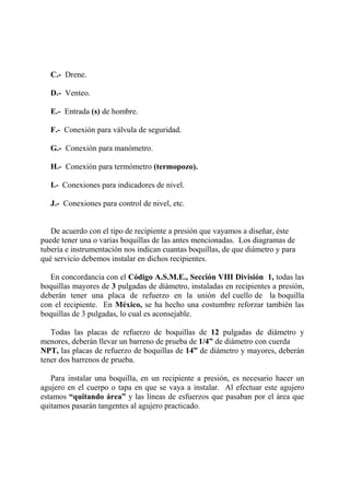C.- Drene.
D.- Venteo.
E.- Entrada (s) de hombre.
F.- Conexión para válvula de seguridad.
G.- Conexión para manómetro.
H.- Conexión para termómetro (termopozo).
I.- Conexiones para indicadores de nivel.
J.- Conexiones para control de nivel, etc.
De acuerdo con el tipo de recipiente a presión que vayamos a diseñar, éste
puede tener una o varias boquillas de las antes mencionadas. Los diagramas de
tubería e instrumentación nos indican cuantas boquillas, de que diámetro y para
qué servicio debemos instalar en dichos recipientes.
En concordancia con el Código A.S.M.E., Sección VIII División 1, todas las
boquillas mayores de 3 pulgadas de diámetro, instaladas en recipientes a presión,
deberán tener una placa de refuerzo en la unión del cuello de la boquilla
con el recipiente. En México, se ha hecho una costumbre reforzar también las
boquillas de 3 pulgadas, lo cual es aconsejable.
Todas las placas de refuerzo de boquillas de 12 pulgadas de diámetro y
menores, deberán llevar un barreno de prueba de 1/4” de diámetro con cuerda
NPT, las placas de refuerzo de boquillas de 14” de diámetro y mayores, deberán
tener dos barrenos de prueba.
Para instalar una boquilla, en un recipiente a presión, es necesario hacer un
agujero en el cuerpo o tapa en que se vaya a instalar. Al efectuar este agujero
estamos “quitando área” y las líneas de esfuerzos que pasaban por el área que
quitamos pasarán tangentes al agujero practicado.
 