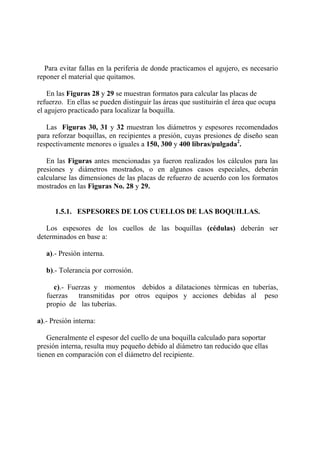Para evitar fallas en la periferia de donde practicamos el agujero, es necesario
reponer el material que quitamos.
En las Figuras 28 y 29 se muestran formatos para calcular las placas de
refuerzo. En ellas se pueden distinguir las áreas que sustituirán el área que ocupa
el agujero practicado para localizar la boquilla.
Las Figuras 30, 31 y 32 muestran los diámetros y espesores recomendados
para reforzar boquillas, en recipientes a presión, cuyas presiones de diseño sean
respectivamente menores o iguales a 150, 300 y 400 libras/pulgada2
.
En las Figuras antes mencionadas ya fueron realizados los cálculos para las
presiones y diámetros mostrados, o en algunos casos especiales, deberán
calcularse las dimensiones de las placas de refuerzo de acuerdo con los formatos
mostrados en las Figuras No. 28 y 29.
1.5.1. ESPESORES DE LOS CUELLOS DE LAS BOQUILLAS.
Los espesores de los cuellos de las boquillas (cédulas) deberán ser
determinados en base a:
a).- Presión interna.
b).- Tolerancia por corrosión.
c).- Fuerzas y momentos debidos a dilataciones térmicas en tuberías,
fuerzas transmitidas por otros equipos y acciones debidas al peso
propio de las tuberías.
a).- Presión interna:
Generalmente el espesor del cuello de una boquilla calculado para soportar
presión interna, resulta muy pequeño debido al diámetro tan reducido que ellas
tienen en comparación con el diámetro del recipiente.
 