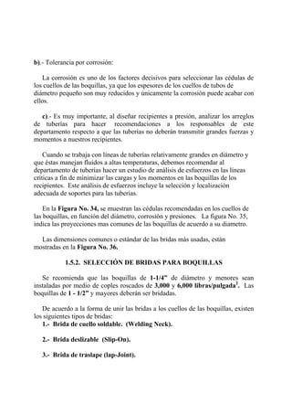 b).- Tolerancia por corrosión:
La corrosión es uno de los factores decisivos para seleccionar las cédulas de
los cuellos de las boquillas, ya que los espesores de los cuellos de tubos de
diámetro pequeño son muy reducidos y únicamente la corrosión puede acabar con
ellos.
c).- Es muy importante, al diseñar recipientes a presión, analizar los arreglos
de tuberías para hacer recomendaciones a los responsables de este
departamento respecto a que las tuberías no deberán transmitir grandes fuerzas y
momentos a nuestros recipientes.
Cuando se trabaja con líneas de tuberías relativamente grandes en diámetro y
que éstas manejan fluidos a altas temperaturas, debemos recomendar al
departamento de tuberías hacer un estudio de análisis de esfuerzos en las líneas
críticas a fin de minimizar las cargas y los momentos en las boquillas de los
recipientes. Este análisis de esfuerzos incluye la selección y localización
adecuada de soportes para las tuberías.
En la Figura No. 34, se muestran las cédulas recomendadas en los cuellos de
las boquillas, en función del diámetro, corrosión y presiones. La figura No. 35,
indica las proyecciones mas comunes de las boquillas de acuerdo a su diametro.
Las dimensiones comunes o estándar de las bridas más usadas, están
mostradas en la Figura No. 36.
1.5.2. SELECCIÓN DE BRIDAS PARA BOQUILLAS
Se recomienda que las boquillas de 1-1/4” de diámetro y menores sean
instaladas por medio de coples roscados de 3,000 y 6,000 libras/pulgada2
. Las
boquillas de 1 - 1/2” y mayores deberán ser bridadas.
De acuerdo a la forma de unir las bridas a los cuellos de las boquillas, existen
los siguientes tipos de bridas:
1.- Brida de cuello soldable. (Welding Neck).
2.- Brida deslizable (Slip-On).
3.- Brida de traslape (lap-Joint).
 