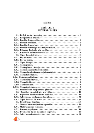 _____________________________________________________________________________6
ÍNDICE
CAPÍTULO 1
GENERALIDADES
1.1. Definición de conceptos. - - - - - - - - - - - - - - - - - - - - - - - - - - - - - 1
1.1.1. Recipientes a presión.- - - - - - - - - - - - - - - - - - - - - - - - - - - - - - - 1
1.1.2. Presión de operación.- - - - - - - - - - - - - - - - - - - - - - - - - - - - - - - 1
1.1.3. Presión de diseño.- - - - - - - - - - - - - - - - - - - - - - - - - - - - - - - - - - 1
1.1.4. Presión de prueba.- - - - - - - - - - - - - - - - - - - - - - - - - - - - - - - - - 1
1.1.5. Presión de trabajo máxima permisible.- - - - - - - - - - - - - - - - - - 2
1.1.6. Esfuerzo de diseño a la tensión.- - - - - - - - - - - - - - - - - - - - - - - - 3
1.1.7. Eficiencia de las soldaduras.- - - - - - - - - - - - - - - - - - - - - - - - - - 3
1.2. Tipos de recipientes.- - - - - - - - - - - - - - - - - - - - - - - - - - - - - - - - 3
1.2.1. Por su uso.- - - - - - - - - - - - - - - - - - - - - - - - - - - - - - - - - - - - - - - 4
1.2.2. Por su forma.- - - - - - - - - - - - - - - - - - - - - - - - - - - - - - - - - - - - - 4
1.3. Tipos de tapas.- - - - - - - - - - - - - - - - - - - - - - - - - - - - - - - - - - - - 4
1.3.1. Tapas planas.- - - - - - - - - - - - - - - - - - - - - - - - - - - - - - - - - - - - - 6
1.3.2. Tapas planas con ceja.- - - - - - - - - - - - - - - - - - - - - - - - - - - - - - 6
1.3.3. Tapas únicamente abombadas.- - - - - - - - - - - - - - - - - - - - - - - - 6
1.3.4. Tapas abombadas con ceja invertida.- - - - - - - - - - - - - - - - - - - - 6
1.3.5. Tapas toriesféricas. - - - - - - - - - - - - - - - - - - - - - - - - - - - - - - - - 6
1.3.6. Tapas semielípticas.- - - - - - - - - - - - - - - - - - - - - - - - - - - - - - - - - 6
1.3.7. Tapas semiesféricas.- - - - - - - - - - - - - - - - - - - - - - - - - - - - - - - - 9
1.3.8. Tapas 80:10.- - - - - - - - - - - - - - - - - - - - - - - - - - - - - - - - - - - - - 9
1.3.9. Tapas cónicas.- - - - - - - - - - - - - - - - - - - - - - - - - - - - - - - - - - - - 9
1.3.10. Tapas toricónicas.- - - - - - - - - - - - - - - - - - - - - - - - - - - - - - - - - 9
1.4. Soldadura en recipientes a presión.- - - - - - - - - - - - - - - - - - - - - 20
1.5. Boquillas en recipientes a presión.- - - - - - - - - - - - - - - - - - - - - 41
1.5.1. Espesores de los cuellos de boquillas.- - - - - - - - - - - - - - - - - - - 43
1.5.2. Selección de bridas para boquillas.- - - - - - - - - - - - - - - - - - - - - 50
1.5.3. Tipos de caras de bridas.- - - - - - - - - - - - - - - - - - - - - - - - - - - - 58
1.6. Registros de hombre.- - - - - - - - - - - - - - - - - - - - - - - - - - - - - - - 60
1.7. Materiales en recipientes a presión.- - - - - - - - - - - - - - - - - - - - 60
1.7.1. Materiales más comunes.- - - - - - - - - - - - - - - - - - - - - - - - - - - - 60
1.7.2. Lista de requisitos.- - - - - - - - - - - - - - - - - - - - - - - - - - - - - - - - 64
1.7.3. Evaluación de los materiales sugeridos.- - - - - - - - - - - - - - - - - 67
1.7.4. Selección del material.- - - - - - - - - - - - - - - - - - - - - - - - - - - - - - 68
 