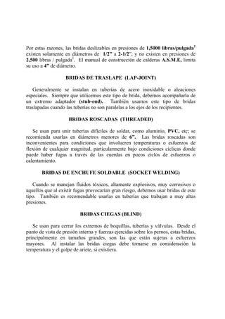 Por estas razones, las bridas deslizables en presiones de 1,5000 libras/pulgada2
existen solamente en diámetros de 1/2” a 2-1/2”, y no existen en presiones de
2,500 libras / pulgada2
. El manual de construcción de calderas A.S.M.E, limita
su uso a 4” de diámetro.
BRIDAS DE TRASLAPE (LAP-JOINT)
Generalmente se instalan en tuberías de acero inoxidable o aleaciones
especiales. Siempre que utilicemos este tipo de brida, debemos acompañarla de
un extremo adaptador (stub-end). También usamos este tipo de bridas
traslapadas cuando las tuberías no son paralelas a los ejes de los recipientes.
BRIDAS ROSCADAS (THREADED)
Se usan para unir tuberías difíciles de soldar, como aluminio, PVC, etc; se
recomienda usarlas en diámetros menores de 6”. Las bridas roscadas son
inconvenientes para condiciones que involucren temperaturas o esfuerzos de
flexión de cualquier magnitud, particularmente bajo condiciones cíclicas donde
puede haber fugas a través de las cuerdas en pocos ciclos de esfuerzos o
calentamiento.
BRIDAS DE ENCHUFE SOLDABLE (SOCKET WELDING)
Cuando se manejan fluidos tóxicos, altamente explosivos, muy corrosivos o
aquellos que al existir fugas provocarían gran riesgo, debemos usar bridas de este
tipo. También es recomendable usarlas en tuberías que trabajan a muy altas
presiones.
BRIDAS CIEGAS (BLIND)
Se usan para cerrar los extremos de boquillas, tuberías y válvulas. Desde el
punto de vista de presión interna y fuerzas ejercidas sobre los pernos, estas bridas,
principalmente en tamaños grandes, son las que están sujetas a esfuerzos
mayores. Al instalar las bridas ciegas debe tomarse en consideración la
temperatura y el golpe de ariete, si existiera.
 