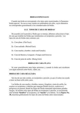 BRIDAS ESPECIALES
Cuando una brida no corresponde a los tipos antes mencionados, le llamamos
brida especial. Su uso es muy común en cambiadores de calor, cuyos diámetros
no corresponden generalmente a los estandarizados de bridas.
1.5.3. TIPOS DE CARAS DE BRIDAS
De acuerdo con la presión y fluído que se maneje, debemos seleccionar el tipo
de cara que tendrán las bridas que instalaremos en recipientes a presión. Los
tipos de cara de bridas más comunes son:
1.- Cara plana (Flat Face).
2.- Cara realzada (Raised Face).
3.- Cara macho y hembra (male and Female).
4.- Cara de Ranura y Lengueta (Tongue and Groove).
5.- Cara de junta de anillo (Raing Joint).
BRIDAS DE CARA PLANA
Se usan generalmente para bajas presiones y cuando la brida será recubierta
con algún material como huele, vidrio, etc.
BRIDAS DE CARA REALZADA
Son las de uso más común, en recipientes a presión, ya que el realce nos ayuda
a tener un buen sello entre caras.
Las bridas de cara macho y hembra, ranura y lengüeta y junta de anillo, las
usamos en recipientes y tuberías que manejan fluidos tóxicos, explosivos y
peligrosos en general, donde las fugas del fluido manejado representan grandes
riesgos. Al instalar estos tipos de bridas en recipientes a presión, se recomienda
unir la brida “hembra” al recipiente y la “macho” a la tubería. En la Figura No.
38, muestran gráficamente los tipos de caras de bridas antes mencionados.
 
