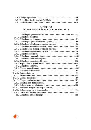 _____________________________________________________________________________7
1.8. Códigos aplicables.- - - - - - - - - - - - - - - - - - - - - - - - - - - - - - - - -68
1.9. Breve historia del Código A.S.M.E.- - - - - - - - - - - - - - - - - - - - - 69
1.10. Limitaciones.- - - - - - - - - - - - - - - - - - - - - - - - - - - - - - - - - - - - - 76
CAPÍTULO 2
RECIPIENTES CILÍNDRICOS HORIZONTALES
2.1. Cálculo por presión interna.- - - - - - - - - - - - - - - - - - - - - - - - - -77
2.1.1. Cálculo de cilindros.- - - - - - - - - - - - - - - - - - - - - - - - - - - - - - - -78
2.1.2. Cálculo de las tapas.- - - - - - - - - - - - - - - - - - - - - - - - - - - - - - - 85
2.2. Cálculo por presión externas. (vacío)- - - - - - - - - - - - - - - - - - - 85
2.2.1. Cálculo de cilindros por presión externa.- - - - - - - - - - - - - - - - -85
2.3. Cálculo de anillos atiesadores.- - - - - - - - - - - - - - - - - - - - - - - - 88
2.3.1. Cálculo de las tapas por presión externa.- - - - - - - - - - - - - - - - -90
2.3.2. Cálculo del momento de inercia “I”. - - - - - - - - - - - - - - - - - - - 101
2.3.3. Cálculo del cilindro.- - - - - - - - - - - - - - - - - - - - - - - - - - - - - - - 103
2.3.4. Cálculo de tapas esféricas.- - - - - - - - - - - - - - - - - - - - - - - - - - -104
2.3.5. Cálculo de tapas semielípticas.- - - - - - - - - - - - - - - - - - - - - - - 104
2.3.6. Cálculo de tapas toriesféricas.- - - - - - - - - - - - - - - - - - - - - - - -105
2.3.7. Tapas cónicas y toricónicas.- - - - - - - - - - - - - - - - - - - - - - - - - 106
2.4. Cálculo de soportes.- - - - - - - - - - - - - - - - - - - - - - - - - - - - - - - 108
2.4.1. Cargas a considerar.- - - - - - - - - - - - - - - - - - - - - - - - - - - - - - -108
2.4.1.1. Reacción en las silletas.- - - - - - - - - - - - - - - - - - - - - - - - - - - - -108
2.4.1.2. Presión interna.- - - - - - - - - - - - - - - - - - - - - - - - - - - - - - - - - - 109
2.4.1.3. Presión externa.- - - - - - - - - - - - - - - - - - - - - - - - - - - - - - - - - -109
2.4.1.4. Cargas del viento.- - - - - - - - - - - - - - - - - - - - - - - - - - - - - - - - 109
2.4.1.5. Cargas por impacto.- - - - - - - - - - - - - - - - - - - - - - - - - - - - - - -109
2.4.2. Localización de las silletas.- - - - - - - - - - - - - - - - - - - - - - - - - - 109
2.4.3. Esfuerzos en las silletas.- - - - - - - - - - - - - - - - - - - - - - - - - - - - 110
2.4.3.1. Esfuerzos longitudinales por flexión.- - - - - - - - - - - - - - - - - - - 112
2.4.3.2. Esfuerzos de corte tangenciales.- - - - - - - - - - - - - - - - - - - - - - 112
2.4.3.3. Esfuerzos circunferenciales.- - - - - - - - - - - - - - - - - - - - - - - - - -113
2.5. Cálculo de orejas de izaje.- - - - - - - - - - - - - - - - - - - - - - - - - - 118
 