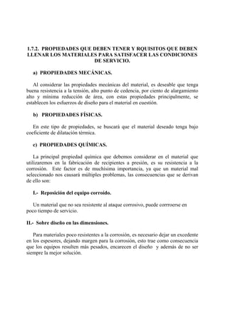 1.7.2. PROPIEDADES QUE DEBEN TENER Y RQUISITOS QUE DEBEN
LLENAR LOS MATERIALES PARA SATISFACER LAS CONDICIONES
DE SERVICIO.
a) PROPIEDADES MECÁNICAS.
Al considerar las propiedades mecánicas del material, es deseable que tenga
buena resistencia a la tensión, alto punto de cedencia, por ciento de alargamiento
alto y mínima reducción de área, con estas propiedades principalmente, se
establecen los esfuerzos de diseño para el material en cuestión.
b) PROPIEDADES FÍSICAS.
En este tipo de propiedades, se buscará que el material deseado tenga bajo
coeficiente de dilatación térmica.
c) PROPIEDADES QUÍMICAS.
La principal propiedad química que debemos considerar en el material que
utilizaremos en la fabricación de recipientes a presión, es su resistencia a la
corrosión. Este factor es de muchísima importancia, ya que un material mal
seleccionado nos causará múltiples problemas, las consecuencias que se derivan
de ello son:
I.- Reposición del equipo corroído.
Un material que no sea resistente al ataque corrosivo, puede corrroerse en
poco tiempo de servicio.
II.- Sobre diseño en las dimensiones.
Para materiales poco resistentes a la corrosión, es necesario dejar un excedente
en los espesores, dejando margen para la corrosión, esto trae como consecuencia
que los equipos resulten más pesados, encarecen el diseño y además de no ser
siempre la mejor solución.
 
