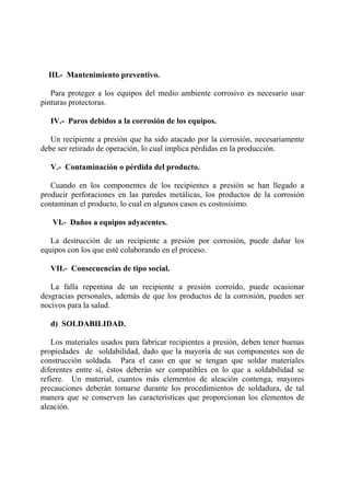 III.- Mantenimiento preventivo.
Para proteger a los equipos del medio ambiente corrosivo es necesario usar
pinturas protectoras.
IV.- Paros debidos a la corrosión de los equipos.
Un recipiente a presión que ha sido atacado por la corrosión, necesariamente
debe ser retirado de operación, lo cual implica pérdidas en la producción.
V.- Contaminación o pérdida del producto.
Cuando en los componentes de los recipientes a presión se han llegado a
producir perforaciones en las paredes metálicas, los productos de la corrosión
contaminan el producto, lo cual en algunos casos es costosísimo.
VI.- Daños a equipos adyacentes.
La destrucción de un recipiente a presión por corrosión, puede dañar los
equipos con los que esté colaborando en el proceso.
VII.- Consecuencias de tipo social.
La falla repentina de un recipiente a presión corroído, puede ocasionar
desgracias personales, además de que los productos de la corrosión, pueden ser
nocivos para la salud.
d) SOLDABILIDAD.
Los materiales usados para fabricar recipientes a presión, deben tener buenas
propiedades de soldabilidad, dado que la mayoría de sus componentes son de
construcción soldada. Para el caso en que se tengan que soldar materiales
diferentes entre sí, éstos deberán ser compatibles en lo que a soldabilidad se
refiere. Un material, cuantos más elementos de aleación contenga, mayores
precauciones deberán tomarse durante los procedimientos de soldadura, de tal
manera que se conserven las características que proporcionan los elementos de
aleación.
 