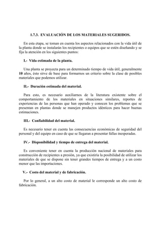 1.7.3. EVALUACIÓN DE LOS MATERIALES SUGERIDOS.
En esta etapa, se toman en cuenta los aspectos relacionados con la vida útil de
la planta donde se instalarán los recipientes o equipos que se estén diseñando y se
fija la atención en los siguientes puntos:
I.- Vida estimada de la planta.
Una planta se proyecta para un determinado tiempo de vida útil, generalmente
10 años, ésto sirve de base para formarnos un criterio sobre la clase de posibles
materiales que podemos utilizar.
II.- Duración estimada del material.
Para esto, es necesario auxiliarnos de la literatura existente sobre el
comportamiento de los materiales en situaciones similares, reportes de
experiencias de las personas que han operado y conocen los problemas que se
presentan en plantas donde se manejen productos idénticos para hacer buenas
estimaciones.
III.- Confiabilidad del material.
Es necesario tener en cuenta las consecuencias económicas de seguridad del
personal y del equipo en caso de que se llegaran a presentar fallas inesperadas.
IV.- Disponibilidad y tiempo de entrega del material.
Es conveniente tener en cuenta la producción nacional de materiales para
construcción de recipientes a presión, ya que existiría la posibilidad de utilizar los
materiales de que se dispone sin tener grandes tiempos de entrega y a un costo
menor que las importaciones.
V.- Costo del material y de fabricación.
Por lo general, a un alto costo de material le corresponde un alto costo de
fabricación.
 