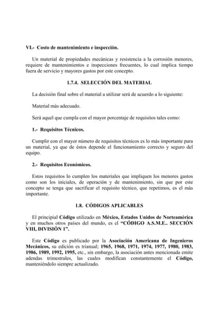 VI.- Costo de mantenimiento e inspección.
Un material de propiedades mecánicas y resistencia a la corrosión menores,
requiere de mantenimientos e inspecciones frecuentes, lo cual implica tiempo
fuera de servicio y mayores gastos por este concepto.
1.7.4. SELECCIÓN DEL MATERIAL
La decisión final sobre el material a utilizar será de acuerdo a lo siguiente:
Material más adecuado.
Será aquel que cumpla con el mayor porcentaje de requisitos tales como:
1.- Requisitos Técnicos.
Cumplir con el mayor número de requisitos técnicos es lo más importante para
un material, ya que de éstos depende el funcionamiento correcto y seguro del
equipo.
2.- Requisitos Económicos.
Estos requisitos lo cumplen los materiales que impliquen los menores gastos
como son los iniciales, de operación y de mantenimiento, sin que por este
concepto se tenga que sacrificar el requisito técnico, que repetimos, es el más
importante.
1.8. CÓDIGOS APLICABLES
El principial Código utilizado en México, Estados Unidos de Norteamérica
y en muchos otros países del mundo, es el “CÓDIGO A.S.M.E.. SECCIÓN
VIII, DIVISIÓN 1”.
Este Código es publicado por la Asociación Americana de Ingenieros
Mecánicos, su edición es trianual; 1965, 1968, 1971, 1974, 1977, 1980, 1983,
1986, 1989, 1992, 1995, etc., sin embargo, la asociación antes mencionada emite
adendas trimestrales, las cuales modifican constantemente el Código,
manteniéndolo siempre actualizado.
 