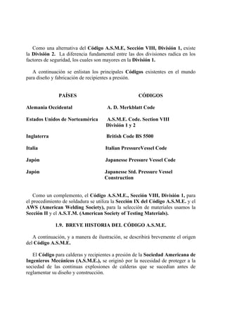 Como una alternativa del Código A.S.M.E, Sección VIII, División 1, existe
la División 2. La diferencia fundamental entre las dos divisiones radica en los
factores de seguridad, los cuales son mayores en la División 1.
A continuación se enlistan los principales Códigos existentes en el mundo
para diseño y fabricación de recipientes a presión.
PAÍSES CÓDIGOS
Alemania Occidental A. D. Merkblatt Code
Estados Unidos de Norteamérica A.S.M.E. Code. Section VIII
División 1 y 2
Inglaterra British Code BS 5500
Italia Italian PressureVessel Code
Japón Japanesse Pressure Vessel Code
Japón Japanesse Std. Pressure Vessel
Construction
Como un complemento, el Código A.S.M.E., Sección VIII, División 1, para
el procedimiento de soldadura se utiliza la Sección IX del Código A.S.M.E. y el
AWS (American Welding Society), para la selección de materiales usamos la
Sección II y el A.S.T.M. (American Society of Testing Materials).
1.9. BREVE HISTORIA DEL CÓDIGO A.S.M.E.
A continuación, y a manera de ilustración, se describirá brevemente el origen
del Código A.S.M.E.
El Código para calderas y recipientes a presión de la Sociedad Americana de
Ingenieros Mecánicos (A.S.M.E.), se originó por la necesidad de proteger a la
sociedad de las continuas explosiones de calderas que se sucedían antes de
reglamentar su diseño y construcción.
 