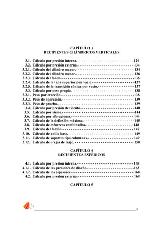 _____________________________________________________________________________8
CAPÍTULO 3
RECIPIENTES CILÍNDRICOS VERTICALES
3.1. Cálculo por presión interna.- - - - - - - - - - - - - - - - - - - - - - - - - - 129
3.2. Cálculo por presión externa.- - - - - - - - - - - - - - - - - - - - - - - - - - 134
3.2.1. Cálculo del cilindro mayor.- - - - - - - - - - - - - - - - - - - - - - - - - - - 134
3.2.2. Cálculo del cilindro menor.- - - - - - - - - - - - - - - - - - - - - - - - - - - 136
3.2.3. Cálculo del fondo.- - - - - - - - - - - - - - - - - - - - - - - - - - - - - - - - - -136
3.2.4. Cálculo de la tapa superior por vacío.- - - - - - - - - - - - - - - - - - - -137
3.2.5. Cálculo de la transición cónica por vacío.- - - - - - - - - - - - - - - - - 137
3.3. Cálculo por peso propio.- - - - - - - - - - - - - - - - - - - - - - - - - - - - - 138
3.3.1. Peso por erección.- - - - - - - - - - - - - - - - - - - - - - - - - - - - - - - - - -138
3.3.2. Peso de operación.- - - - - - - - - - - - - - - - - - - - - - - - - - - - - - - - - 139
3.3.3. Peso de prueba.- - - - - - - - - - - - - - - - - - - - - - - - - - - - - - - - - - - 139
3.4. Cálculo por presión del viento.- - - - - - - - - - - - - - - - - - - - - - - - -140
3.5. Cálculo por sismo.- - - - - - - - - - - - - - - - - - - - - - - - - - - - - - - - - -144
3.6. Cálculo por vibraciones.- - - - - - - - - - - - - - - - - - - - - - - - - - - - - 144
3.7. Cálculo de la deflexión máxima.- - - - - - - - - - - - - - - - - - - - - - - -145
3.8. Cálculo de esfuerzos combinados.- - - - - - - - - - - - - - - - - - - - - - 148
3.9. Cálculo del faldón.- - - - - - - - - - - - - - - - - - - - - - - - - - - - - - - - - 149
3.10. Cálculo de anillo base.- - - - - - - - - - - - - - - - - - - -- - - - - - - - - - - 149
3.11. Cálculo de soportes tipo columnas.- - - - - - - - - - - - - - - - - - - - - 149
3.12. Cálculo de orejas de izaje. - - - - - - - - - - - - - - - - - - - - - - - - - - - 150
CAPÍTULO 4
RECIPIENTES ESFÉRICOS
4.1. Cálculo por presión interna.- - - - - - - - - - - - - - - - - - - - - - - - - - 168
4.1.1. Cálculo de las presiones de diseño.- - - - - - - - - - - - - - - - - - - - - -168
4.1.2. Cálculo de los espesores.- - - - - - - - - - - - - - - - - - - - - - - - - - - - - 168
4.2. Cálculo por presión externa.- - - - - - - - - - - - - - - - - - - - - - - - - - 169
CAPÍTULO 5
 