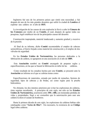 Inglaterra fué uno de los primeros países que sintió esta necesidad, y fué
después de uno de los más grandes desastres que sufrió la ciudad de Londres al
explotar una caldera en el año de 1815.
La investigación de las causas de esta explosión la llevó a cabo la Cámara de
los Comunes por medio de un Comité, el cual, después de agotar todas sus
pesquisas, logró establecer tres de las principales causas del desastre:
Construcción inapropiada, material inadecuado y aumento gradual y excesivo
de la presión.
Al final de su informe, dicho Comité recomendaba el empleo de cabezas
semiesféricas, el hierro forjado como material de construcción y el empleo de dos
válvulas de seguridad.
En los Estados Unidos de Norteamérica, las personas dedicadas a la
fabricación de caldera, se agruparon en una asociación en el año de 1889.
Esta Asociación nombró un Comité encargado de preparar reglas y
especificaciones, en las que se basará la fabricación en taller de las calderas.
Como resultado de los estudios hechos por este Comité, se presentó ante la
Asociación un informe en el que se cubrían temas como:
Especificaciones de materiales, armado por medio de remaches, factores de
seguridad, tipos de cabezas y de bridas, así como reglas para la prueba
hidrostática.
No obstante, los dos intentos anteriores por evitar las explosiones de calderas,
éstas seguían sucediendo; A principios de este siglo, tan sólo en los Estados
Unidos de Norteamérica, ocurrieron entre 350 y 400, con tremendas pérdidas de
vidas y propiedades, llegó a ser costumbre que la autorización para usar una
caldera la diera el cuerpo de bomberos.
Hasta la primera década de este siglo, las explosiones de calderas habían sido
catalogadas como “Actos de Dios”. Era necesario, la existencia de un Código
legal sobre calderas.
 